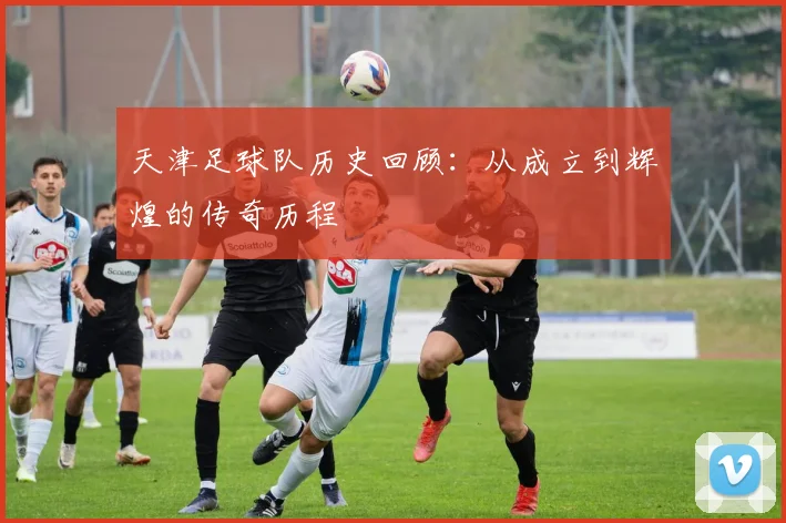 天津足球队历史回顾：从成立到辉煌的传奇历程